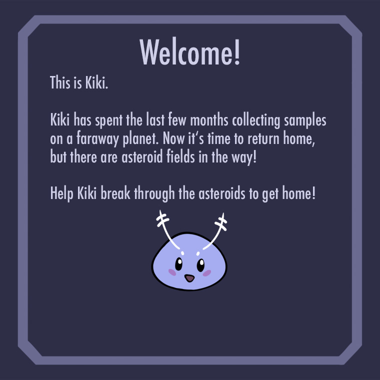 intro screen reading 'Welcome!
        This is Kiki. Kiki has spent the last few months collecting samples on a faraway planet. 
        Now it's time to return home, but there are asteroid fields in the way! 
        Help Kiki break through the asteroids to get home!'